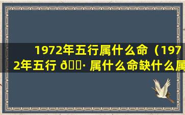 1972年五行属什么命（1972年五行 🕷 属什么命缺什么属性的人）